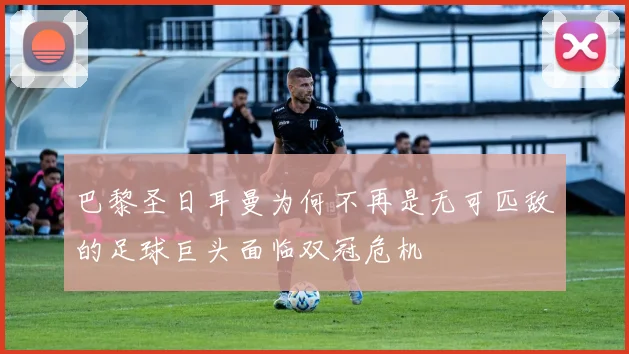 巴黎圣日耳曼为何不再是无可匹敌的足球巨头面临双冠危机