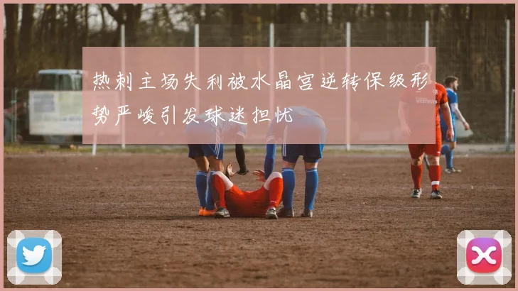 热刺主场失利被水晶宫逆转保级形势严峻引发球迷担忧