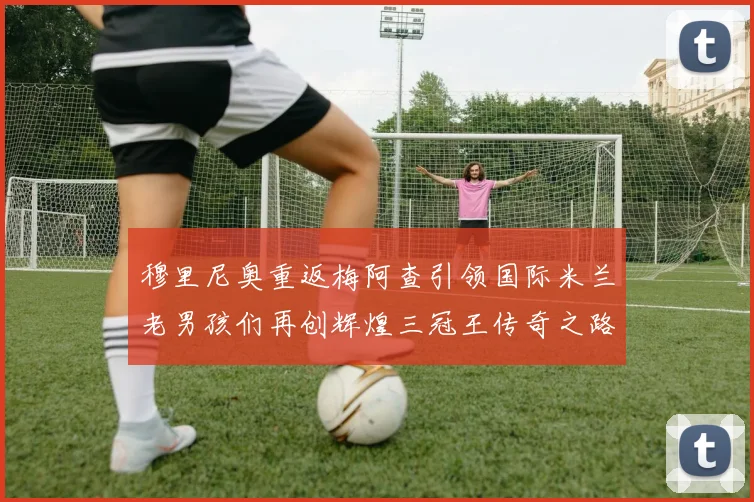 穆里尼奥重返梅阿查引领国际米兰老男孩们再创辉煌三冠王传奇之路