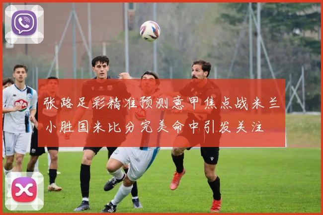 张路足彩精准预测意甲焦点战米兰小胜国米比分完美命中引发关注