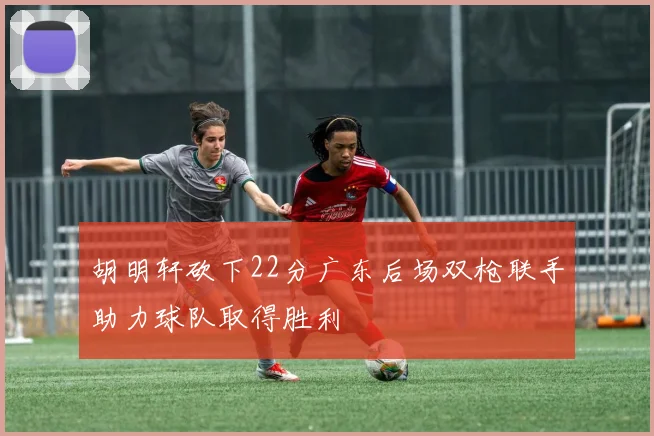 胡明轩砍下22分广东后场双枪联手助力球队取得胜利