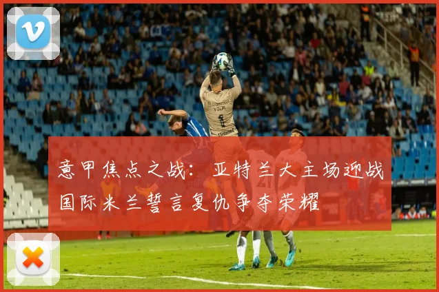 意甲焦点之战：亚特兰大主场迎战国际米兰誓言复仇争夺荣耀
