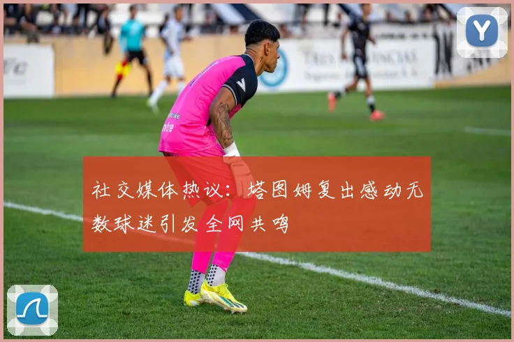 社交媒体热议：塔图姆复出感动无数球迷引发全网共鸣