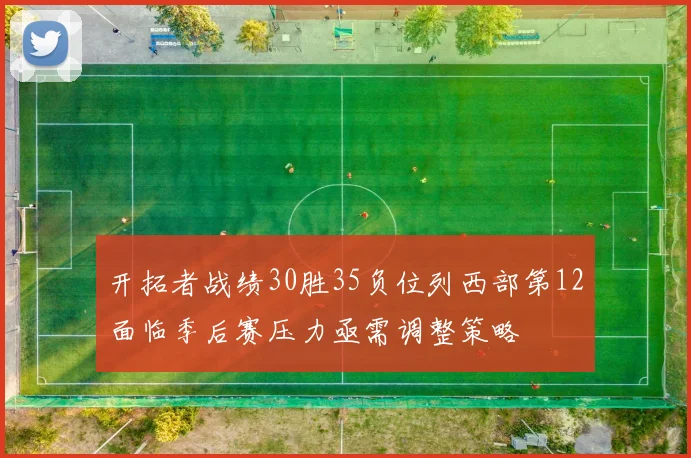 开拓者战绩30胜35负位列西部第12面临季后赛压力亟需调整策略